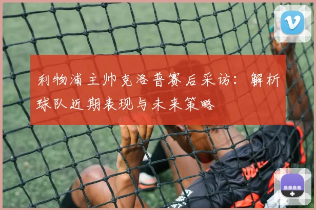 利物浦主帅克洛普赛后采访：解析球队近期表现与未来策略