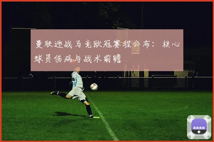 曼联迎战马竞欧冠赛程公布:核心球员伤病与战术前瞻