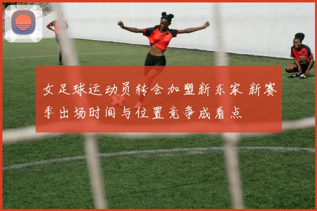 女足球运动员转会加盟新东家 新赛季出场时间与位置竞争成看点