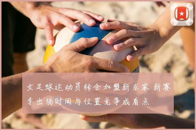 女足球运动员转会加盟新东家 新赛季出场时间与位置竞争成看点