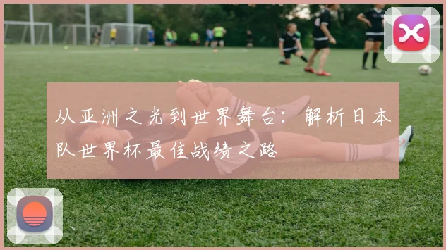 从亚洲之光到世界舞台:解析日本队世界杯最佳战绩之路