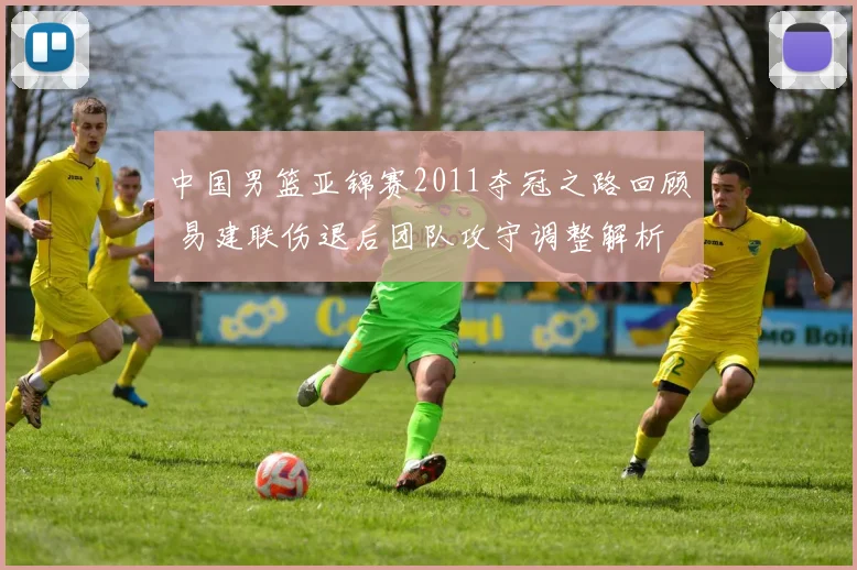 中国男篮亚锦赛2011夺冠之路回顾 易建联伤退后团队攻守调整解析