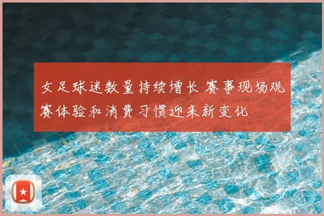 女足球迷数量持续增长 赛事现场观赛体验和消费习惯迎来新变化