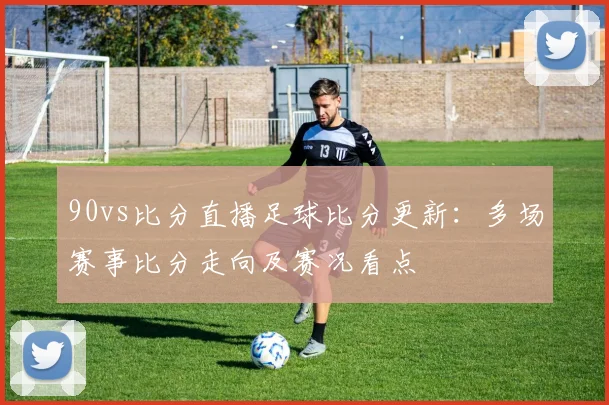 90vs比分直播足球比分更新:多场赛事比分走向及赛况看点